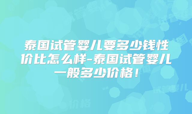 泰国试管婴儿要多少钱性价比怎么样-泰国试管婴儿一般多少价格！
