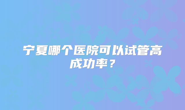 宁夏哪个医院可以试管高成功率?