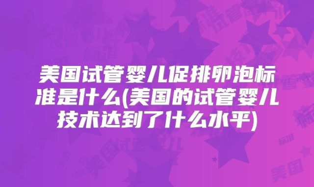美国试管婴儿促排卵泡标准是什么(美国的试管婴儿技术达到了什么水平)