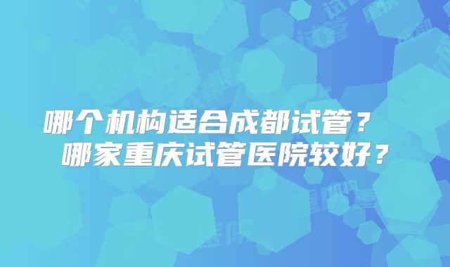 哪个机构适合成都试管? 哪家重庆试管医院较好?