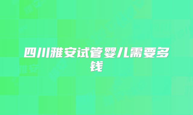 四川雅安试管婴儿需要多钱