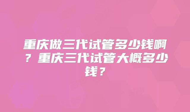 重庆做三代试管多少钱啊？重庆三代试管大概多少钱？