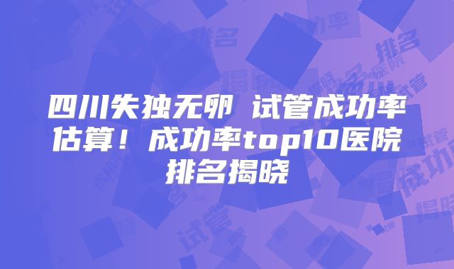 四川失独无卵�试管成功率估算！成功率top10医院排名揭晓