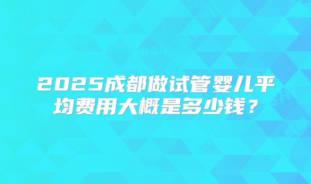 2025成都做试管婴儿平均费用大概是多少钱？