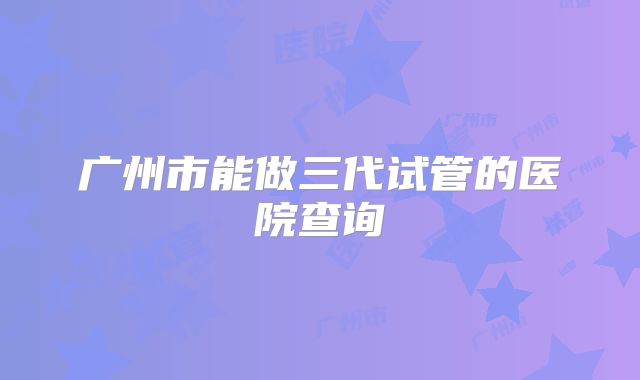 广州市能做三代试管的医院查询