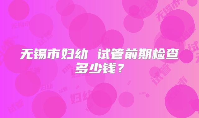 无锡市妇幼 试管前期检查多少钱?