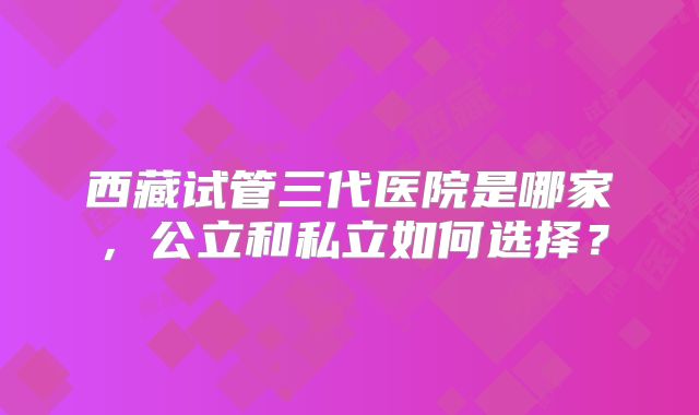 西藏试管三代医院是哪家，公立和私立如何选择？