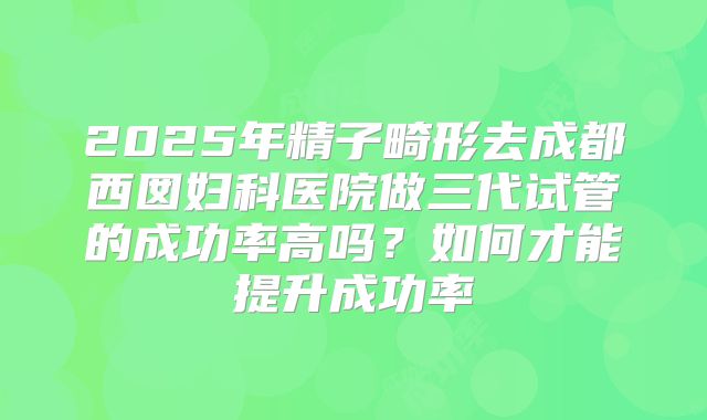 2025年精子畸形去成都西囡妇科医院做三代试管的成功率高吗？如何才能提升成功率