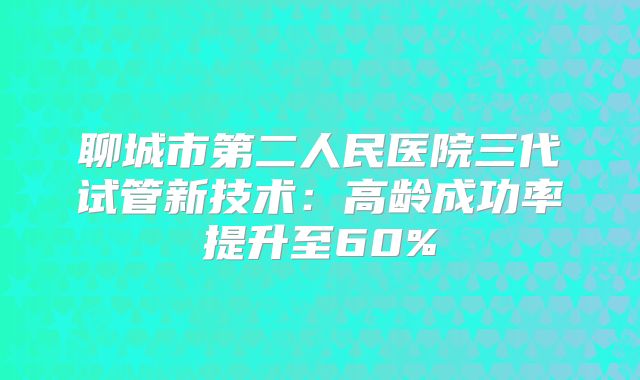 聊城市第二人民医院三代试管新技术：高龄成功率提升至60%
