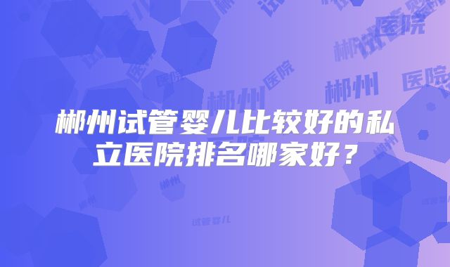 郴州试管婴儿比较好的私立医院排名哪家好？