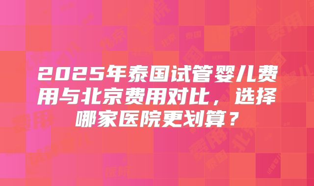 2025年泰国试管婴儿费用与北京费用对比,选择哪家医院更划算?