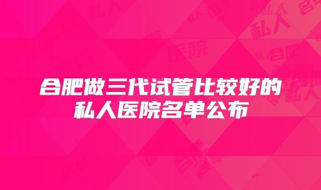 合肥做三代试管比较好的私人医院名单公布