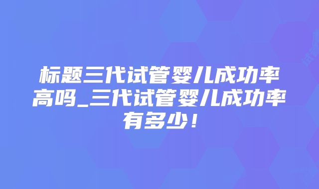 标题三代试管婴儿成功率高吗_三代试管婴儿成功率有多少！
