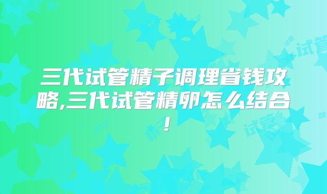 三代试管精子调理省钱攻略,三代试管精卵怎么结合!