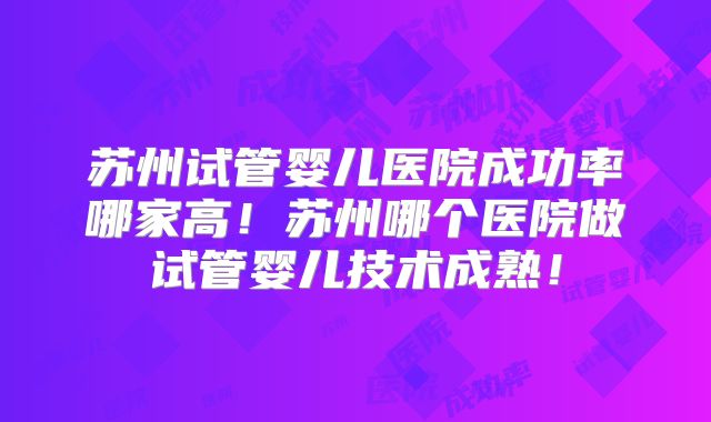 苏州试管婴儿医院成功率哪家高！苏州哪个医院做试管婴儿技术成熟！