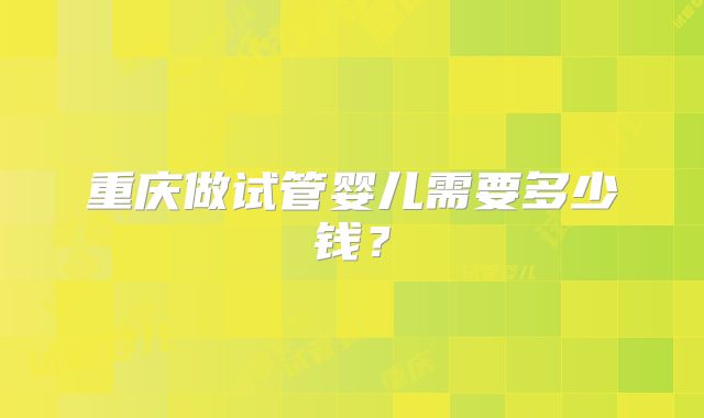 重庆做试管婴儿需要多少钱？