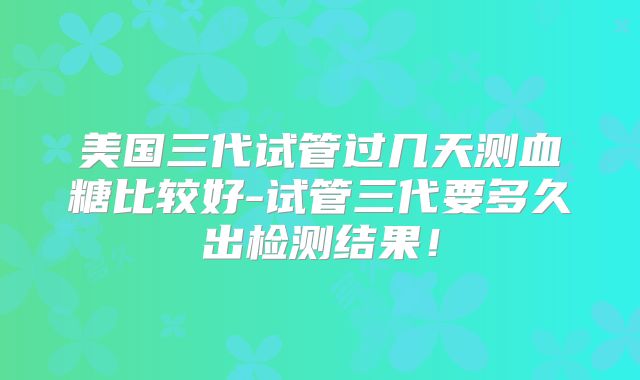 美国三代试管过几天测血糖比较好-试管三代要多久出检测结果！
