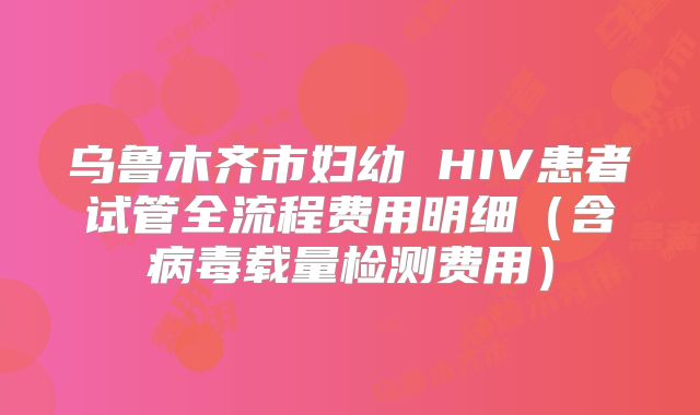 乌鲁木齐市妇幼 HIV患者试管全流程费用明细（含病毒载量检测费用）