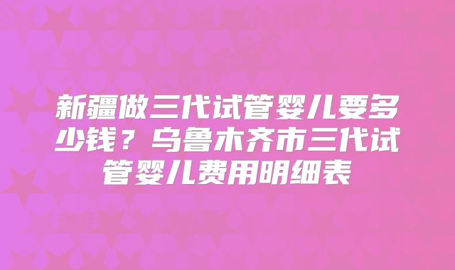 新疆做三代试管婴儿要多少钱?乌鲁木齐市三代试管婴儿费用明细表