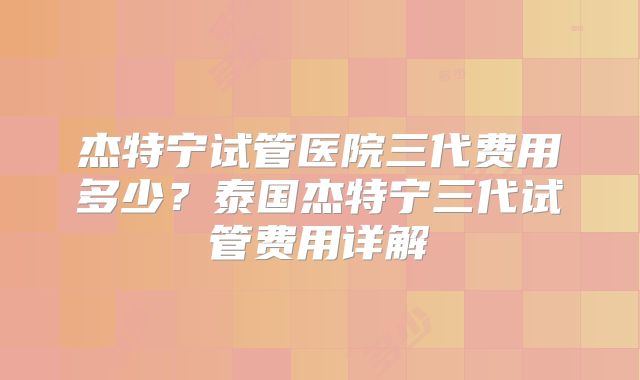杰特宁试管医院三代费用多少?泰国杰特宁三代试管费用详解