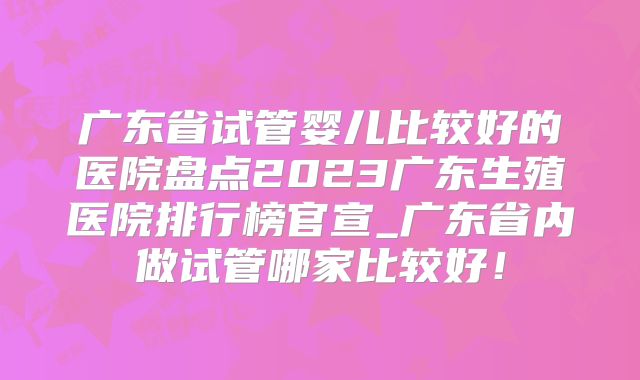 广东省试管婴儿比较好的医院盘点2023广东生殖医院排行榜官宣_广东省内做试管哪家比较好!