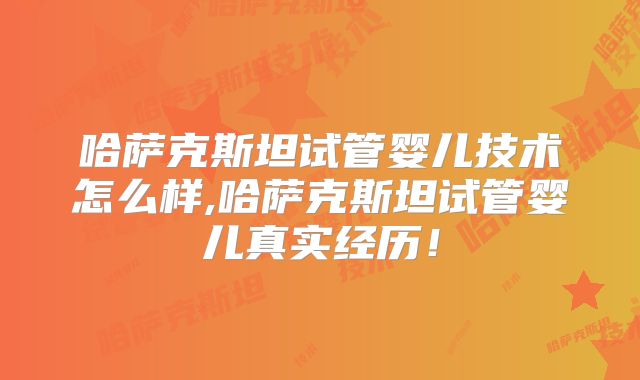哈萨克斯坦试管婴儿技术怎么样,哈萨克斯坦试管婴儿真实经历!