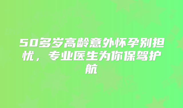 50多岁高龄意外怀孕别担忧，专业医生为你保驾护航