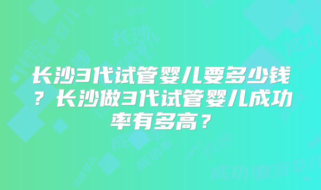 长沙3代试管婴儿要多少钱?长沙做3代试管婴儿成功率有多高?