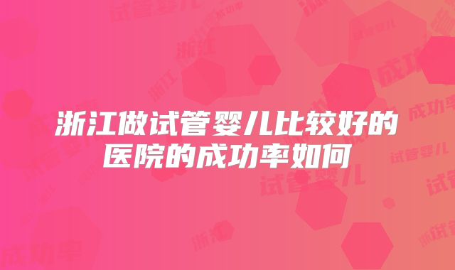 浙江做试管婴儿比较好的医院的成功率如何