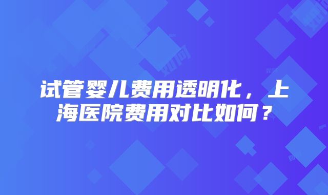 试管婴儿费用透明化，上海医院费用对比如何？