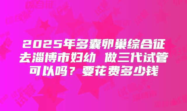 2025年多囊卵巢综合征去淄博市妇幼 做三代试管可以吗？要花费多少钱