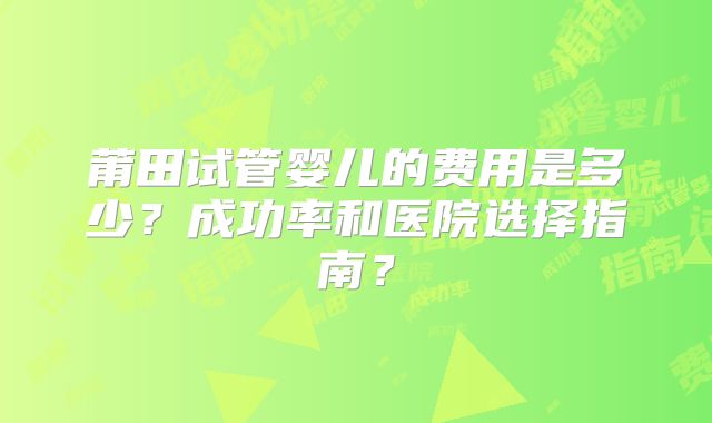 莆田试管婴儿的费用是多少？成功率和医院选择指南？