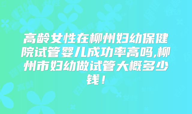 高龄女性在柳州妇幼保健院试管婴儿成功率高吗,柳州市妇幼做试管大概多少钱!