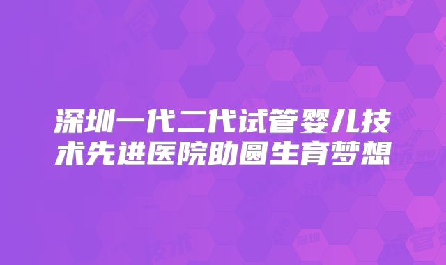 深圳一代二代试管婴儿技术先进医院助圆生育梦想