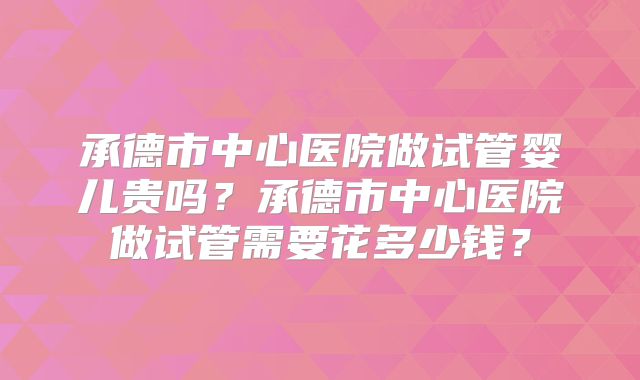 承德市中心医院做试管婴儿贵吗?承德市中心医院做试管需要花多少钱?