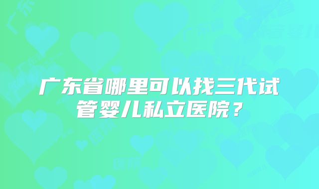 广东省哪里可以找三代试管婴儿私立医院?