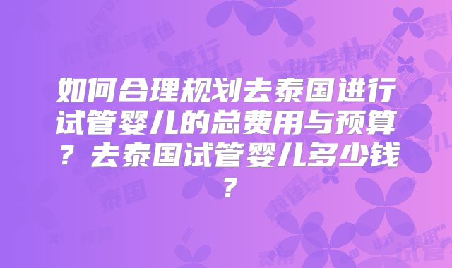 如何合理规划去泰国进行试管婴儿的总费用与预算？去泰国试管婴儿多少钱？