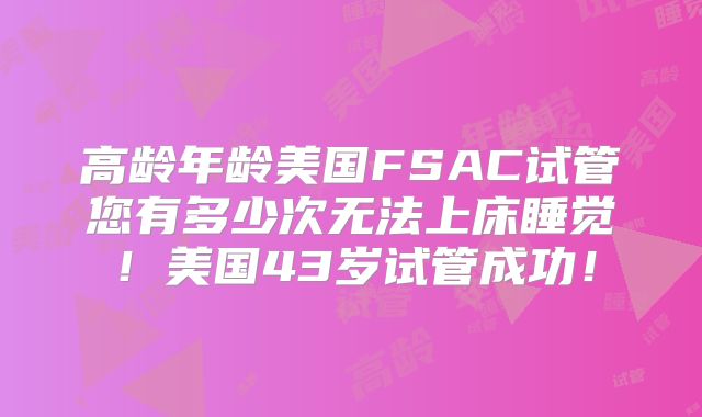 高龄年龄美国FSAC试管您有多少次无法上床睡觉！美国43岁试管成功！