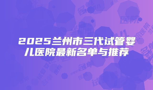 2025兰州市三代试管婴儿医院最新名单与推荐