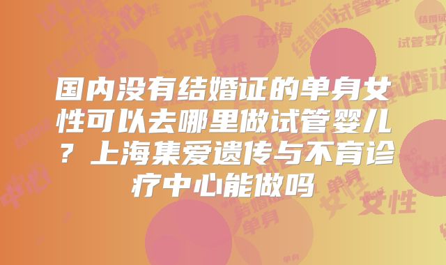 国内没有结婚证的单身女性可以去哪里做试管婴儿?上海集爱遗传与不育诊疗中心能做吗