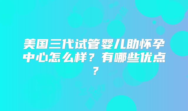 美国三代试管婴儿助怀孕中心怎么样?有哪些优点?