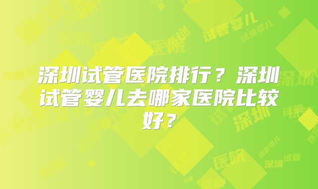 深圳试管医院排行？深圳试管婴儿去哪家医院比较好？