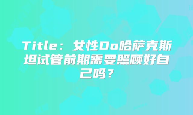 Title:女性Do哈萨克斯坦试管前期需要照顾好自己吗?