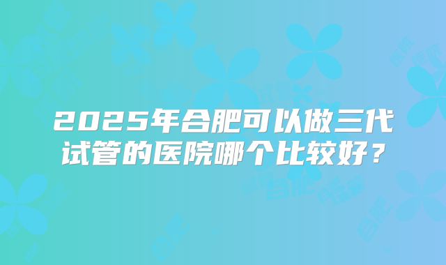 2025年合肥可以做三代试管的医院哪个比较好？