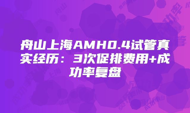 舟山上海AMH0.4试管真实经历:3次促排费用+成功率复盘
