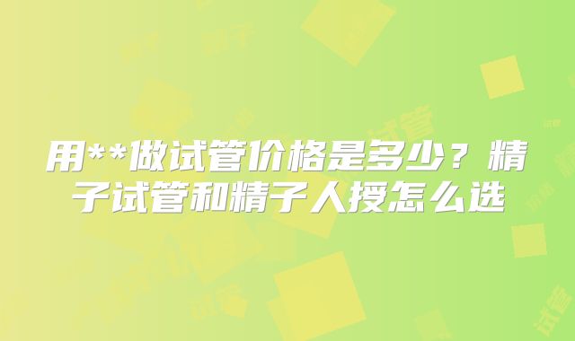 用**做试管价格是多少？精子试管和精子人授怎么选
