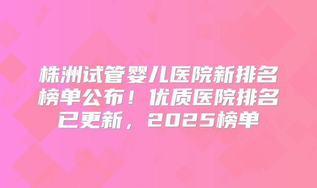 株洲试管婴儿医院新排名榜单公布！优质医院排名已更新，2025榜单