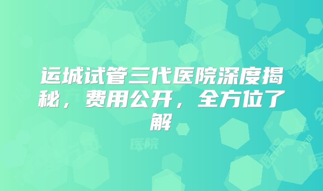 运城试管三代医院深度揭秘，费用公开，全方位了解