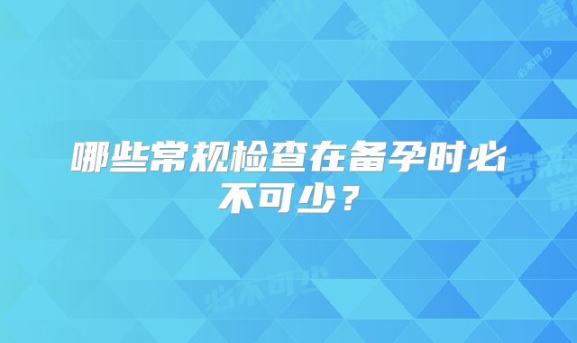 哪些常规检查在备孕时必不可少？