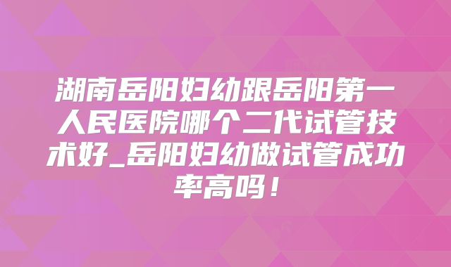 湖南岳阳妇幼跟岳阳第一人民医院哪个二代试管技术好_岳阳妇幼做试管成功率高吗！